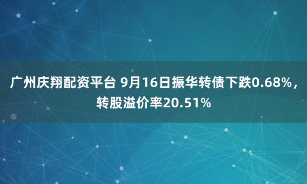 广州庆翔配资平台 9月16日振华转债下跌0.68%，转股溢价率20.51%