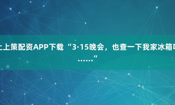 上上策配资APP下载 “3·15晚会，也查一下我家冰箱吧......”