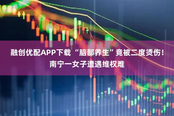 融创优配APP下载 “脑部养生”竟被二度烫伤！南宁一女子遭遇维权难