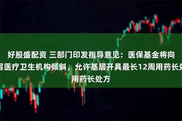 好股盛配资 三部门印发指导意见：医保基金将向基层医疗卫生机构倾斜，允许基层开具最长12周用药长处方