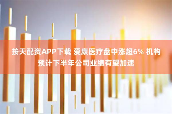 按天配资APP下载 爱康医疗盘中涨超6% 机构预计下半年公司业绩有望加速