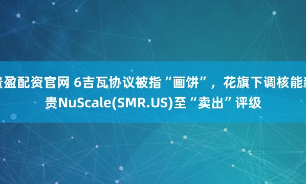 贵盈配资官网 6吉瓦协议被指“画饼”，花旗下调核能新贵NuScale(SMR.US)至“卖出”评级