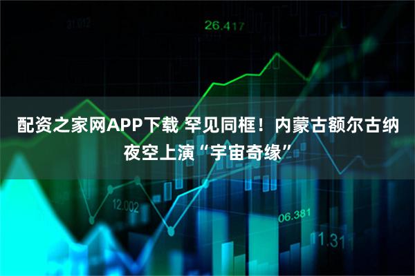 配资之家网APP下载 罕见同框！内蒙古额尔古纳夜空上演“宇宙奇缘”