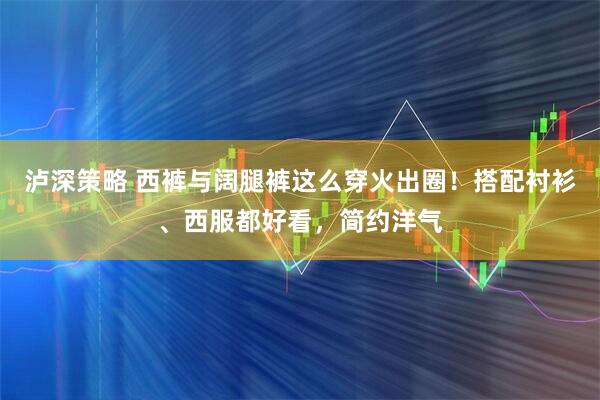 泸深策略 西裤与阔腿裤这么穿火出圈！搭配衬衫、西服都好看，简约洋气