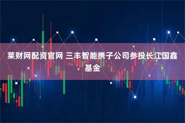 莱财网配资官网 三丰智能携子公司参投长江国鑫基金