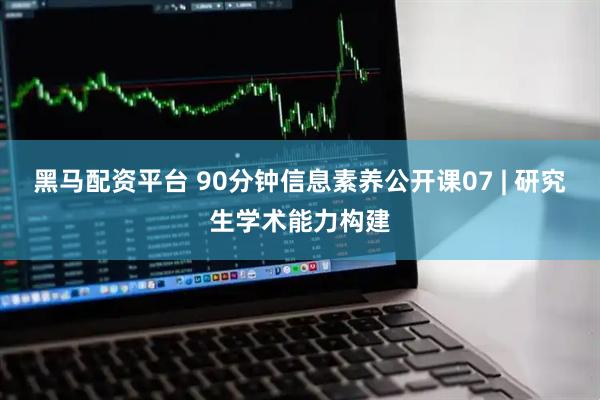 黑马配资平台 90分钟信息素养公开课07 | 研究生学术能力构建