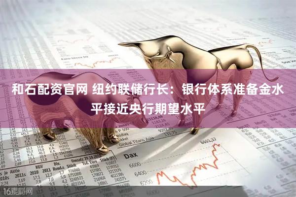 和石配资官网 纽约联储行长：银行体系准备金水平接近央行期望水平