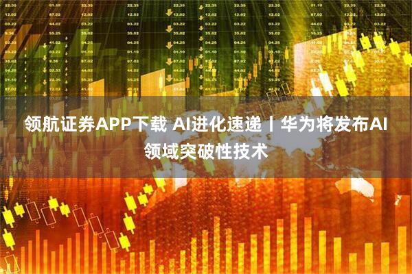 领航证券APP下载 AI进化速递丨华为将发布AI领域突破性技术