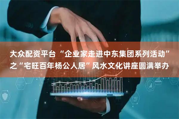 大众配资平台 “企业家走进中东集团系列活动”之“宅旺百年杨公人居”风水文化讲座圆满举办