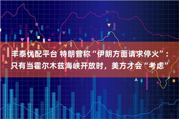 丰泰优配平台 特朗普称“伊朗方面请求停火”:只有当霍尔木兹海峡开放时,美方才会“考虑”