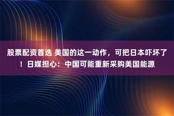 股票配资首选 美国的这一动作,可把日本吓坏了!日媒担心:中国可能重新采购美国能源