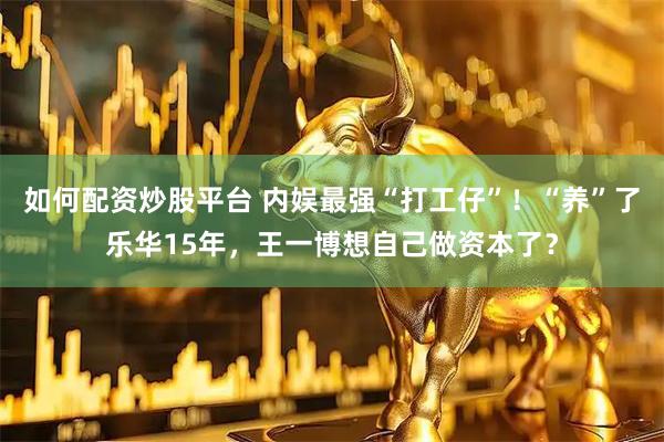 如何配资炒股平台 内娱最强“打工仔”！“养”了乐华15年，王一博想自己做资本了？
