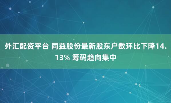 外汇配资平台 同益股份最新股东户数环比下降14.13% 筹码趋向集中