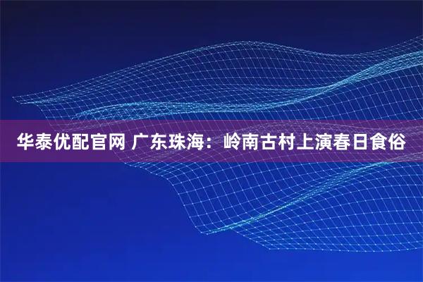 华泰优配官网 广东珠海：岭南古村上演春日食俗