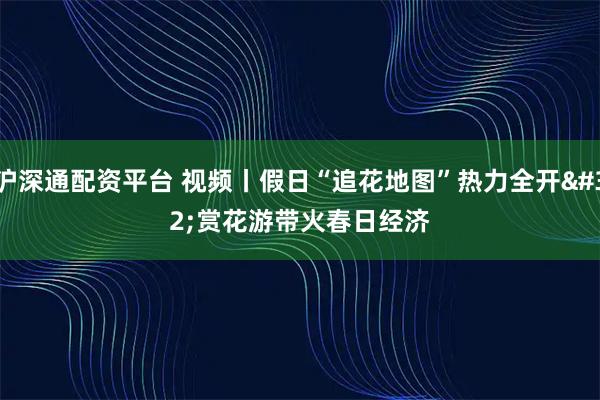 沪深通配资平台 视频丨假日“追花地图”热力全开 赏花游带火春日经济