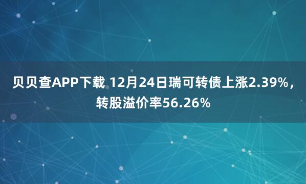 贝贝查APP下载 12月24日瑞可转债上涨2.39%,转股溢价率56.26%