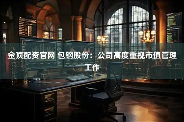 金顶配资官网 包钢股份：公司高度重视市值管理工作