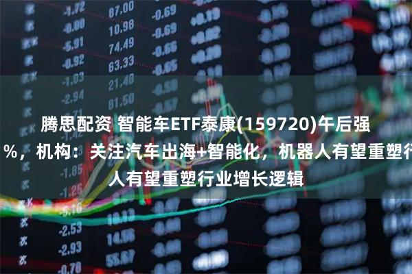腾思配资 智能车ETF泰康(159720)午后强势翻红涨近1%，机构：关注汽车出海+智能化，机器人有望重塑行业增长逻辑