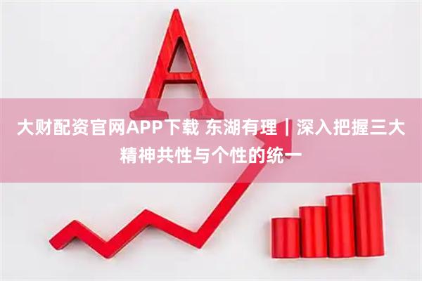 大财配资官网APP下载 东湖有理｜深入把握三大精神共性与个性的统一