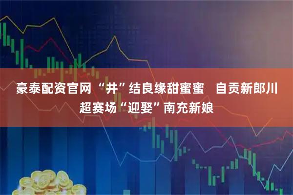 豪泰配资官网 “井”结良缘甜蜜蜜   自贡新郎川超赛场“迎娶”南充新娘