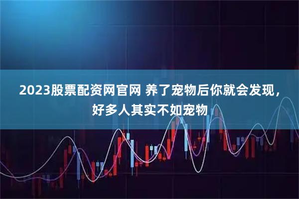 2023股票配资网官网 养了宠物后你就会发现，好多人其实不如宠物