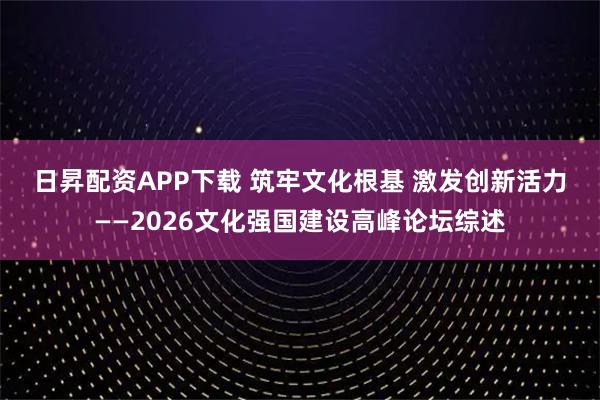 日昇配资APP下载 筑牢文化根基 激发创新活力——2026文化强国建设高峰论坛综述