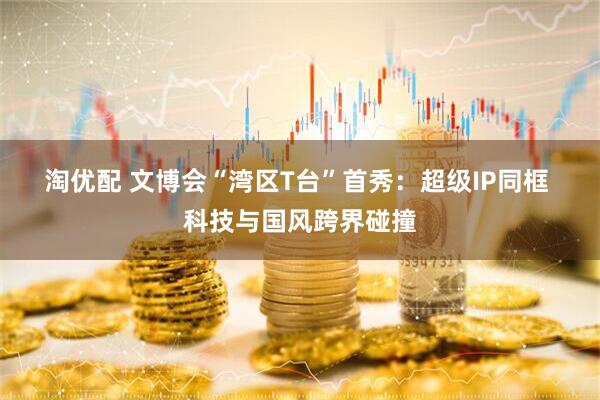 淘优配 文博会“湾区T台”首秀：超级IP同框 科技与国风跨界碰撞