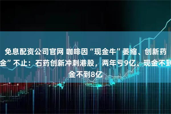 免息配资公司官网 咖啡因“现金牛”萎缩、创新药“吞金”不止：石药创新冲刺港股，两年亏9亿、现金不到8亿