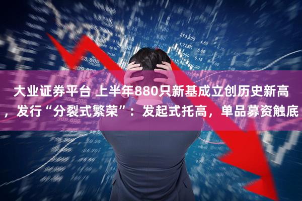 大业证券平台 上半年880只新基成立创历史新高，发行“分裂式繁荣”：发起式托高，单品募资触底