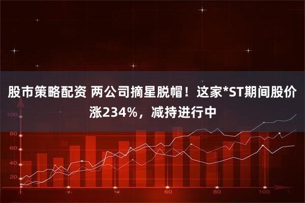 股市策略配资 两公司摘星脱帽!这家*ST期间股价涨234%,减持进行中