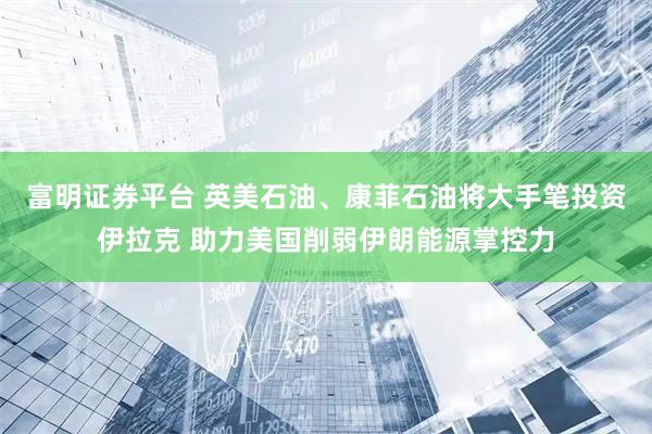 富明证券平台 英美石油、康菲石油将大手笔投资伊拉克 助力美国削弱伊朗能源掌控力