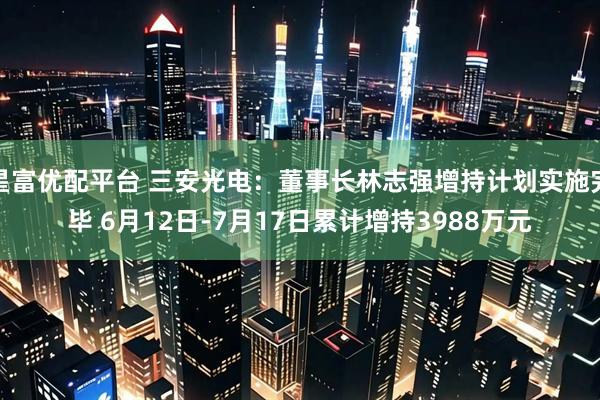 星富优配平台 三安光电：董事长林志强增持计划实施完毕 6月12日-7月17日累计增持3988万元