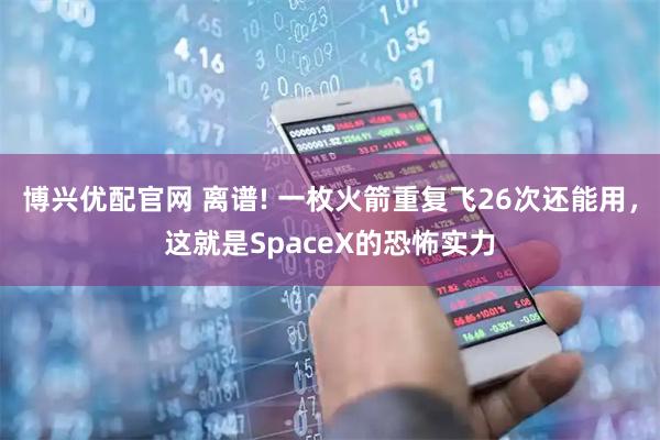 博兴优配官网 离谱! 一枚火箭重复飞26次还能用，这就是SpaceX的恐怖实力