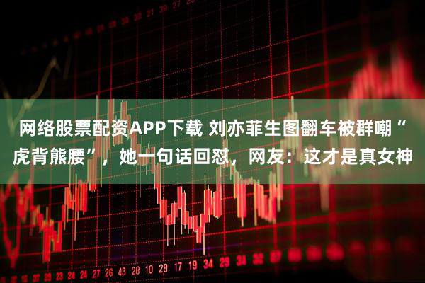 网络股票配资APP下载 刘亦菲生图翻车被群嘲“虎背熊腰”，她一句话回怼，网友：这才是真女神