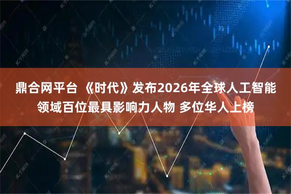 鼎合网平台 《时代》发布2026年全球人工智能领域百位最具影响力人物 多位华人上榜