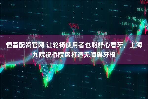恒富配资官网 让轮椅使用者也能舒心看牙，上海九院祝桥院区打造无障碍牙椅