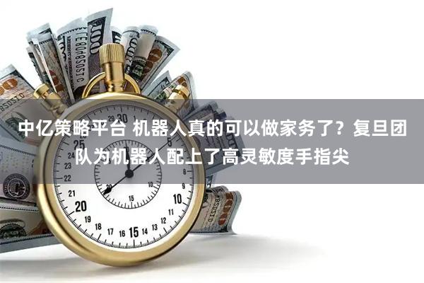 中亿策略平台 机器人真的可以做家务了？复旦团队为机器人配上了高灵敏度手指尖