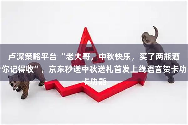 卢深策略平台 “老大哥，中秋快乐，买了两瓶酒给你记得收”，京东秒送中秋送礼首发上线语音贺卡功能