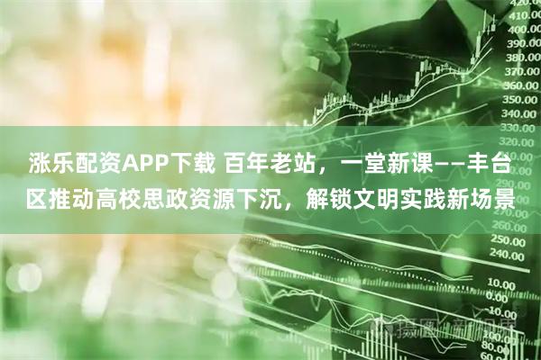 涨乐配资APP下载 百年老站，一堂新课——丰台区推动高校思政资源下沉，解锁文明实践新场景