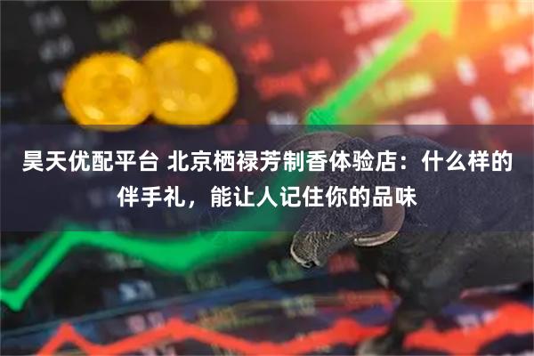 昊天优配平台 北京栖禄芳制香体验店：什么样的伴手礼，能让人记住你的品味